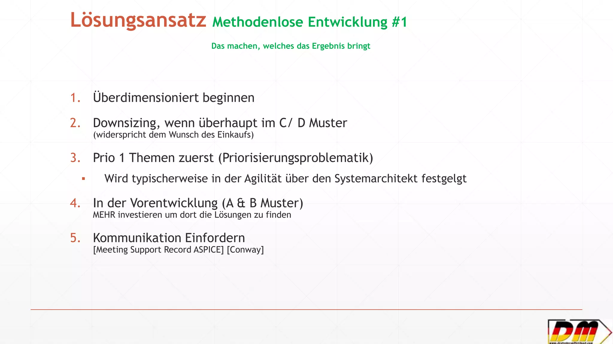 Lösungsansatz Methodenlose Entwicklung #1
Das machen, welches das Ergebnis bringt
1. Überdimensioniert beginnen
2. Downsizing, wenn überhaupt im C/ D Muster
(widerspricht dem Wunsch des Einkaufs)
3. Prio 1 Themen zuerst (Priorisierungsproblematik)
▪ Wird typischerweise in der Agilität über den Systemarchitekt festgelgt
4. In der Vorentwicklung (A & B Muster)
MEHR investieren um dort die Lösungen zu finden
5. Kommunikation Einfordern
[Meeting Support Record ASPICE] [Conway]
 