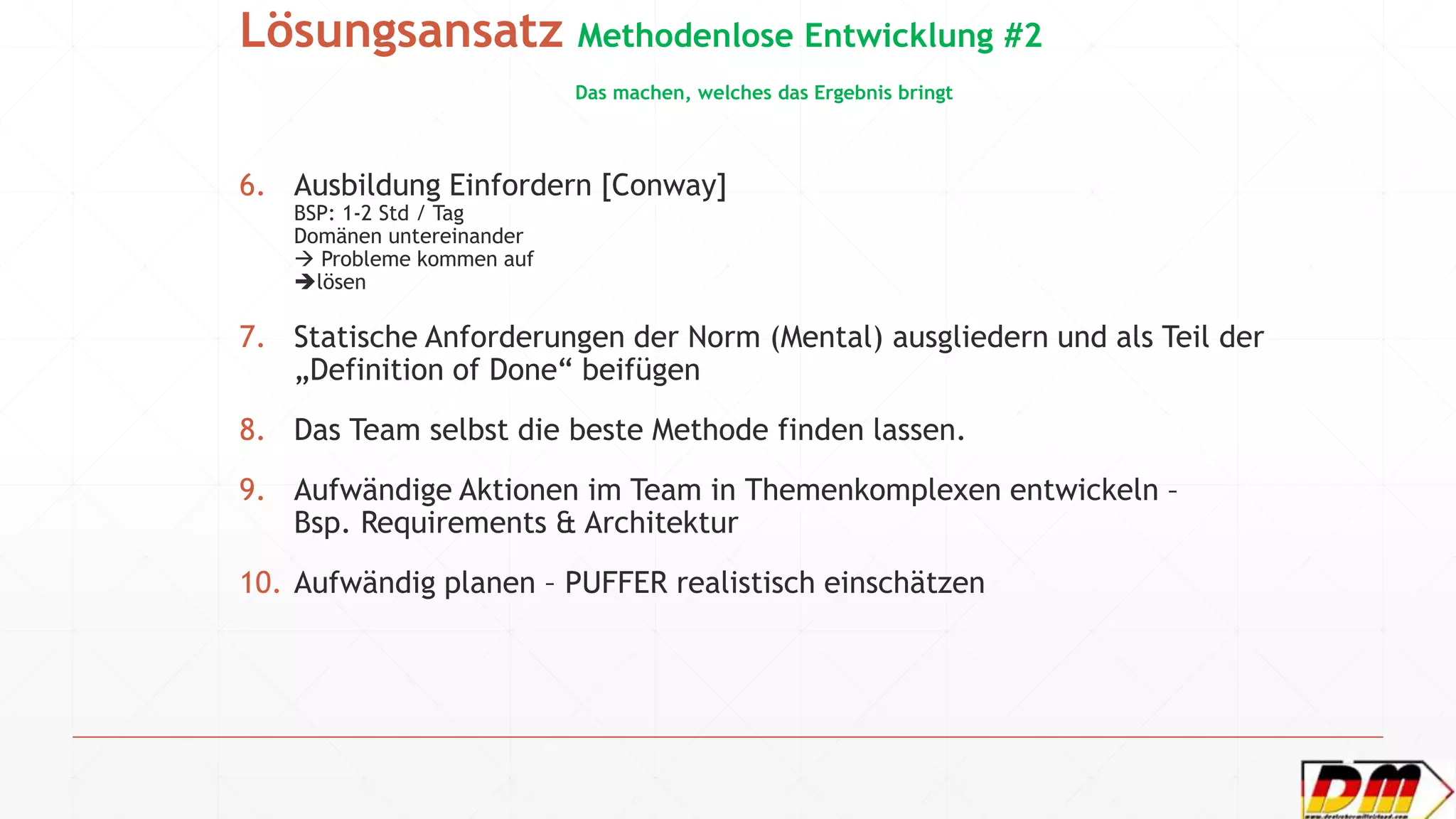 Lösungsansatz Methodenlose Entwicklung #2
Das machen, welches das Ergebnis bringt
6. Ausbildung Einfordern [Conway]
BSP: 1-2 Std / Tag
Domänen untereinander
 Probleme kommen auf
lösen
7. Statische Anforderungen der Norm (Mental) ausgliedern und als Teil der
„Definition of Done“ beifügen
8. Das Team selbst die beste Methode finden lassen.
9. Aufwändige Aktionen im Team in Themenkomplexen entwickeln –
Bsp. Requirements & Architektur
10. Aufwändig planen – PUFFER realistisch einschätzen
 