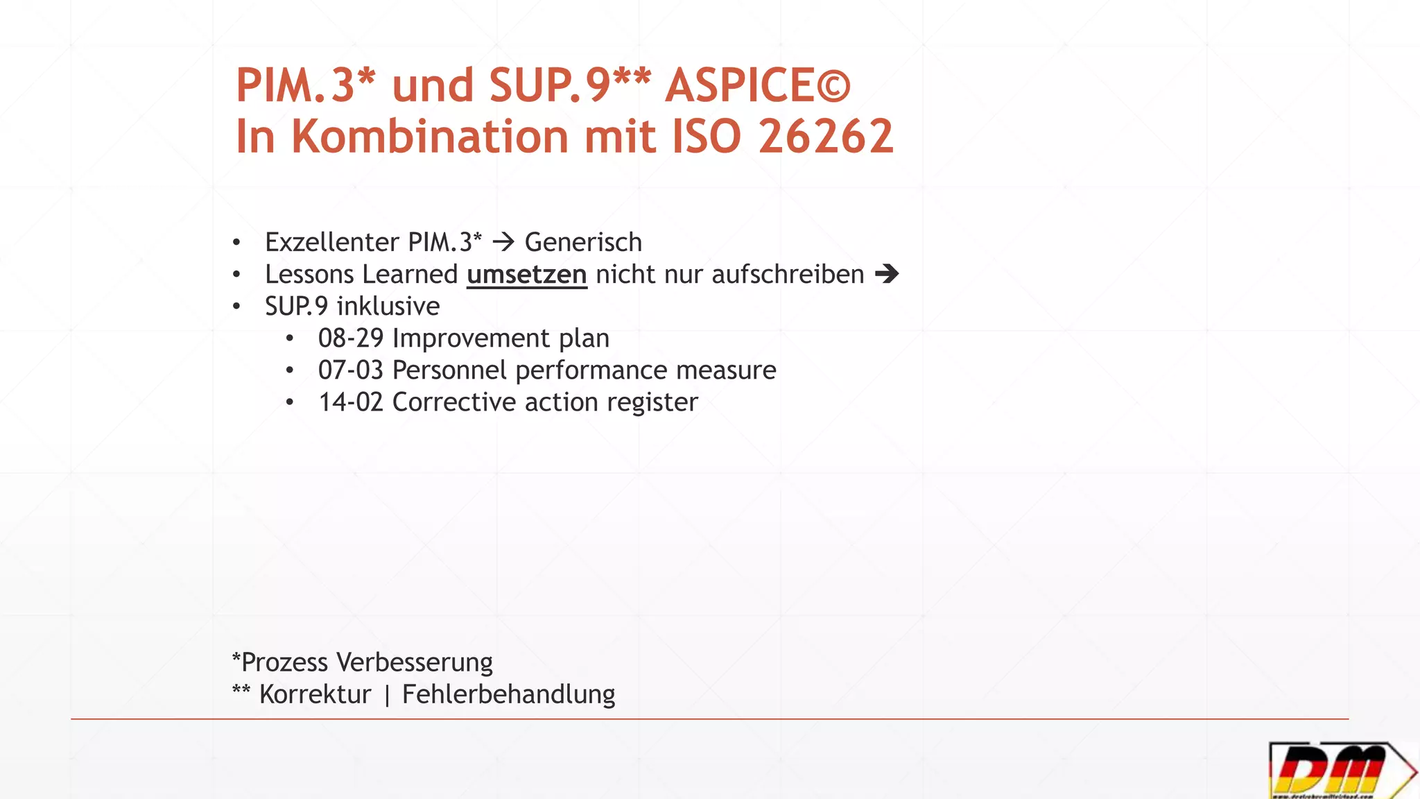 PIM.3* und SUP.9** ASPICE©
In Kombination mit ISO 26262
• Exzellenter PIM.3*  Generisch
• Lessons Learned umsetzen nicht nur aufschreiben 
• SUP.9 inklusive
• 08-29 Improvement plan
• 07-03 Personnel performance measure
• 14-02 Corrective action register
*Prozess Verbesserung
** Korrektur | Fehlerbehandlung
 