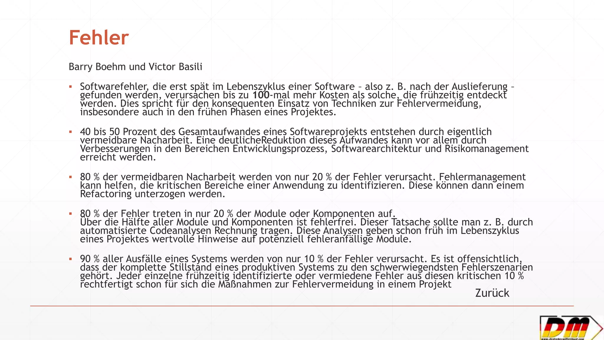 Fehler
Barry Boehm und Victor Basili
▪ Softwarefehler, die erst spät im Lebenszyklus einer Software – also z. B. nach der Auslieferung –
gefunden werden, verursachen bis zu 100-mal mehr Kosten als solche, die frühzeitig entdeckt
werden. Dies spricht für den konsequenten Einsatz von Techniken zur Fehlervermeidung,
insbesondere auch in den frühen Phasen eines Projektes.
▪ 40 bis 50 Prozent des Gesamtaufwandes eines Softwareprojekts entstehen durch eigentlich
vermeidbare Nacharbeit. Eine deutlicheReduktion dieses Aufwandes kann vor allem durch
Verbesserungen in den Bereichen Entwicklungsprozess, Softwarearchitektur und Risikomanagement
erreicht werden.
▪ 80 % der vermeidbaren Nacharbeit werden von nur 20 % der Fehler verursacht. Fehlermanagement
kann helfen, die kritischen Bereiche einer Anwendung zu identifizieren. Diese können dann einem
Refactoring unterzogen werden.
▪ 80 % der Fehler treten in nur 20 % der Module oder Komponenten auf.
Über die Hälfte aller Module und Komponenten ist fehlerfrei. Dieser Tatsache sollte man z. B. durch
automatisierte Codeanalysen Rechnung tragen. Diese Analysen geben schon früh im Lebenszyklus
eines Projektes wertvolle Hinweise auf potenziell fehleranfällige Module.
▪ 90 % aller Ausfälle eines Systems werden von nur 10 % der Fehler verursacht. Es ist offensichtlich,
dass der komplette Stillstand eines produktiven Systems zu den schwerwiegendsten Fehlerszenarien
gehört. Jeder einzelne frühzeitig identifizierte oder vermiedene Fehler aus diesen kritischen 10 %
rechtfertigt schon für sich die Maßnahmen zur Fehlervermeidung in einem Projekt
Zurück
 