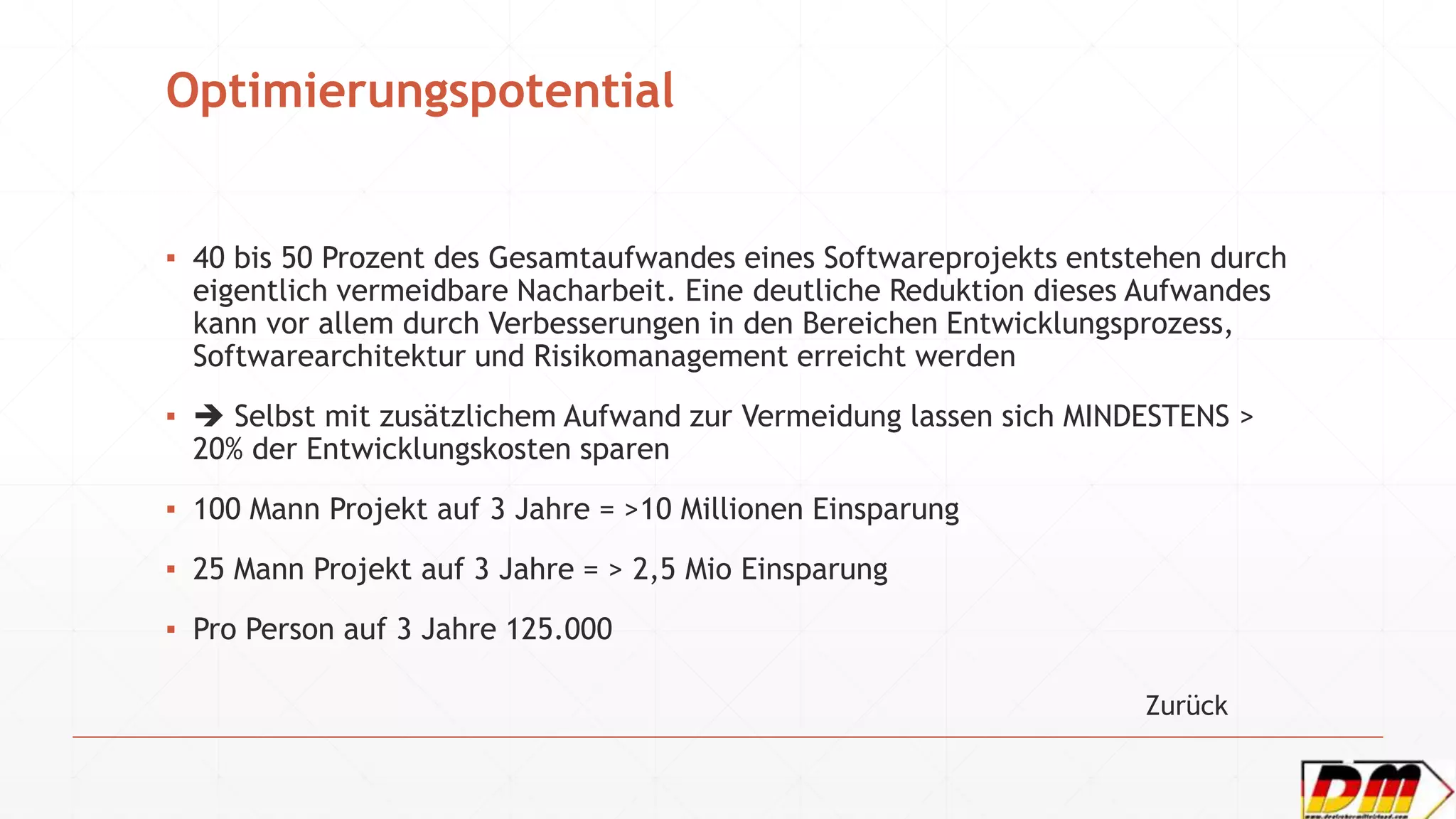 Optimierungspotential
▪ 40 bis 50 Prozent des Gesamtaufwandes eines Softwareprojekts entstehen durch
eigentlich vermeidbare Nacharbeit. Eine deutliche Reduktion dieses Aufwandes
kann vor allem durch Verbesserungen in den Bereichen Entwicklungsprozess,
Softwarearchitektur und Risikomanagement erreicht werden
▪  Selbst mit zusätzlichem Aufwand zur Vermeidung lassen sich MINDESTENS >
20% der Entwicklungskosten sparen
▪ 100 Mann Projekt auf 3 Jahre = >10 Millionen Einsparung
▪ 25 Mann Projekt auf 3 Jahre = > 2,5 Mio Einsparung
▪ Pro Person auf 3 Jahre 125.000
Zurück
 