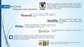 REDES SOCIALES
Utilizadas actualmente
aplicación muy popular para dispositivos móviles, permite editar,
retocar y agregarle efectos a las fotos tomadas con los celulares,
facilita compartirlas en las redes sociales y desde el momento que
es posible navegar y explorar las fotos de otros usuarios registrados,
se considera una red social.
Es un sitio donde compartir, encontrar y
organizar colecciones de imágenes o
videos.
Tumblr es una plataforma de publicación de
microblogging o sea blogs cortos.
Se caracteriza por su sencillez y rapidez para
publicar.
sitio web que permite subir, almacenar, ordenar, buscar,
vender y compartir fotografías y videos en internet, es como
una enorme galería de fotos en la red.
El principal objetivo de sus miembros es encontrar amigos
o parejas
MySpace red de interacción social constituido por perfiles personales de
usuarios que incluye redes de amigos, grupos, blogs, fotos, vídeos y música,
además de una red interna de mensajería que permite la comunicación de los
usuarios y un buscador interno.
hi5 es una red social en la que la gran mayoría de sus
miembros son de América Latina.
 