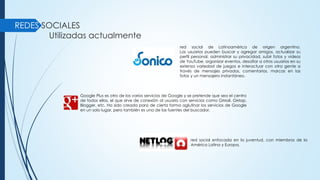 REDES SOCIALES
Utilizadas actualmente
red social de Latinoamérica de origen argentino.
Los usuarios pueden buscar y agregar amigos, actualizar su
perfil personal, administrar su privacidad, subir fotos y videos
de YouTube, organizar eventos, desafiar a otros usuarios en su
extensa variedad de juegos e interactuar con otra gente a
través de mensajes privados, comentarios, marcas en las
fotos y un mensajero instantáneo.
Google Plus es otro de los varios servicios de Google y se pretende que sea el centro
de todos ellos, el que sirve de conexión al usuario con servicios como GMail, GMap,
Blogger, etc. Ha sido creada para de cierta forma aglutinar los servicios de Google
en un solo lugar, pero también es una de las fuentes del buscador.
red social enfocada en la juventud, con miembros de la
América Latina y Europa.
 