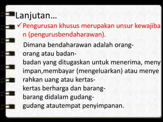 Lanjutan… 
Pengurusan khusus merupakan unsur kewajiba 
n (pengurusbendaharawan). 
Dimana bendaharawan adalah orang-orang 
atau badan-badan 
yang ditugaskan untuk menerima, meny 
impan,membayar (mengeluarkan) atau menye 
rahkan uang atau kertas-kertas 
berharga dan barang-barang 
didalam gudang-gudang 
atautempat penyimpanan. 
 