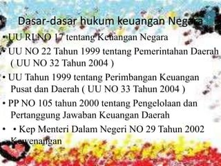 Dasar-dasar hukum keuangan Negara 
• UU RI NO 17 tentang Keuangan Negara 
• UU NO 22 Tahun 1999 tentang Pemerintahan Daerah 
( UU NO 32 Tahun 2004 ) 
• UU Tahun 1999 tentang Perimbangan Keuangan 
Pusat dan Daerah ( UU NO 33 Tahun 2004 ) 
• PP NO 105 tahun 2000 tentang Pengelolaan dan 
Pertanggung Jawaban Keuangan Daerah 
• • Kep Menteri Dalam Negeri NO 29 Tahun 2002 
Kewenangan 
 