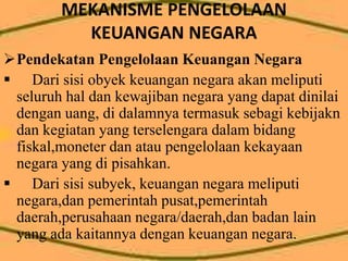 MEKANISME PENGELOLAAN 
KEUANGAN NEGARA 
Pendekatan Pengelolaan Keuangan Negara 
 Dari sisi obyek keuangan negara akan meliputi 
seluruh hal dan kewajiban negara yang dapat dinilai 
dengan uang, di dalamnya termasuk sebagi kebijakn 
dan kegiatan yang terselengara dalam bidang 
fiskal,moneter dan atau pengelolaan kekayaan 
negara yang di pisahkan. 
 Dari sisi subyek, keuangan negara meliputi 
negara,dan pemerintah pusat,pemerintah 
daerah,perusahaan negara/daerah,dan badan lain 
yang ada kaitannya dengan keuangan negara. 
 
