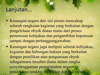 Lanjutan… 
 Keuangan negara dari sisi proses mencakup 
seluruh rangkaian kegiatan yang berkaitan dengan 
pengelolaan obyek diatas mulai dari proses 
perumusan kebijakan dan pengambilan keputusan 
sampai dengan pertanggungjawaban. 
 Keuangan negara juga meliputi seluruh kebijakan, 
kegiatan dan hubungan hukum yang berkaitan 
dengan pemilikan atau penguasaan obyek 
sebagaimana tersebut diatas dalam rangka 
penyelenggaraan pemerintahan negara, 
pendekatan terakhir ini dilihat dari sisi tujuan. 
 