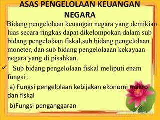 ASAS PENGELOLAAN KEUANGAN 
NEGARA 
Bidang pengelolaan keuangan negara yang demikian 
luas secara ringkas dapat dikelompokan dalam sub 
bidang pengelolaan fiskal,sub bidang pengelolaan 
moneter, dan sub bidang pengelolaaan kekayaan 
negara yang di pisahkan. 
 Sub bidang pengelolaan fiskal meliputi enam 
fungsi : 
a) Fungsi pengelolaan kebijakan ekonomi makro 
dan fiskal 
b)Fungsi penganggaran 
 
