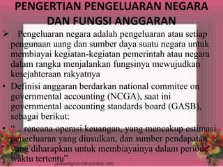 PENGERTIAN PENGELUARAN NEGARA 
DAN FUNGSI ANGGARAN 
 Pengeluaran negara adalah pengeluaran atau setiap 
pengunaan uang dan sumber daya suatu negara untuk 
membiayai kegiatan-kegiatan pemerintah atau negara 
dalam rangka menjalankan fungsinya mewujudkan 
kesejahteraan rakyatnya 
• Definisi anggaran berdarkan national commitee on 
governmental accounting (NCGA), saat ini 
governmental accounting standards board (GASB), 
sebagai berikut: 
• “... rencana operasi keuangan, yang mencakup estimasi 
pengeluaran yang diusulkan, dan sumber pendapatan 
yang diharapkan untuk membiayainya dalam periode 
waktu tertentu” 
 