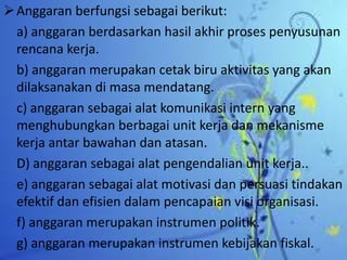 Anggaran berfungsi sebagai berikut: 
a) anggaran berdasarkan hasil akhir proses penyusunan 
rencana kerja. 
b) anggaran merupakan cetak biru aktivitas yang akan 
dilaksanakan di masa mendatang. 
c) anggaran sebagai alat komunikasi intern yang 
menghubungkan berbagai unit kerja dan mekanisme 
kerja antar bawahan dan atasan. 
D) anggaran sebagai alat pengendalian unit kerja.. 
e) anggaran sebagai alat motivasi dan persuasi tindakan 
efektif dan efisien dalam pencapaian visi organisasi. 
f) anggaran merupakan instrumen politik. 
g) anggaran merupakan instrumen kebijakan fiskal. 
 