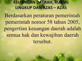 KEUANGAN DAERAH, RUANG 
LINGKUP DAN AZAS – AZAS 
Berdasarkan peraturan pemerintah 
pemerintah nomor 58 tahun 2005, 
pengertian keuangan daerah adalah 
semua hak dan kewajiban daerah 
tersebut. 
 