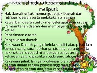 ruang lingkup keuangan daerah 
meliputi: 
• Hak daerah untuk memungut pajak Daerah dan 
retribusi daerah serta melakukan pinjaman 
• Kewajiban daerah untuk menyelenggarakan urusan 
Pemerintahan daerah dan membayar tagihan pihak 
ketiga. 
• Penerimaan daerah 
• Pengeluaran daerah 
• Kekayaan Daerah yang dikelola sendiri atau pihak lain 
berupa uang, surat berharga, piutang, barang, serta 
hak-hak lain dapat dinilai dengan uang, termasuk 
kekayaan yang dipisahkan pada perusahaan Daerah 
• Kekayaan pihak lain yang dikuasai oleh pemerintah 
daerah dalam rangka penyelenggaraan tugas 
pemerintah daerah dan/atau kepentingan umum. 
 
