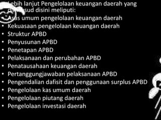 • Lebih lanjut Pengelolaan keuangan daerah yang 
dimaksud disini meliputi: 
• Asas umum pengelolaan keuangan daerah 
• Kekuasaan pengelolaan keuangan daerah 
• Struktur APBD 
• Penyusunan APBD 
• Penetapan APBD 
• Pelaksanaan dan perubahan APBD 
• Penatausahaan keuangan daerah 
• Pertanggungjawaban pelaksanaan APBD 
• Pengendalian dafisit dan penggunaan surplus APBD 
• Pengelolaan kas umum daerah 
• Pengelolaan piutang daerah 
• Pengelolaan investasi daerah 
 