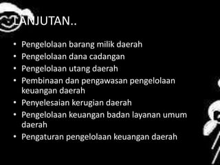 LANJUTAN.. 
• Pengelolaan barang milik daerah 
• Pengelolaan dana cadangan 
• Pengelolaan utang daerah 
• Pembinaan dan pengawasan pengelolaan 
keuangan daerah 
• Penyelesaian kerugian daerah 
• Pengelolaan keuangan badan layanan umum 
daerah 
• Pengaturan pengelolaan keuangan daerah 
 