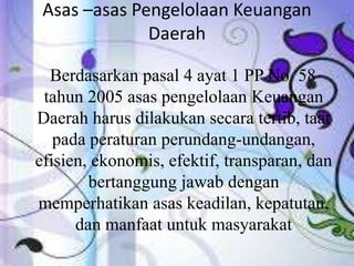 Asas –asas Pengelolaan Keuangan 
Daerah 
Berdasarkan pasal 4 ayat 1 PP No. 58 
tahun 2005 asas pengelolaan Keuangan 
Daerah harus dilakukan secara tertib, taat 
pada peraturan perundang-undangan, 
efisien, ekonomis, efektif, transparan, dan 
bertanggung jawab dengan 
memperhatikan asas keadilan, kepatutan, 
dan manfaat untuk masyarakat 
 