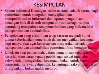 KESIMPULAN 
• Sistem informasi Keuangan secara nasional adalah sarana bagi 
pemerintah untuk mengolah, menyajikan dan 
mempublikasikan informasi dan laporan pengelolaan 
keuangan baik di daerah maupun di pusat sebagai sarana 
penunjang tercapainya tata pemerintahan yang baik melalui 
transparansi dan akuntabilitas. 
• Pengelolaan yang efektif dan tetap sasaran menjadi kunci 
utama keberhasilan pemerintah dalam menyajikan keuangan 
bagi masyarakat agar kepercayaan masyarakat terhadap 
transparansi dan akuntabilitas pemerintah bisa bertahan lama. 
• Untuk itu bagi pemerintah, dalam pengelolaan keuangan 
haruslah transparan kepada publik agar rakyat juga tahu 
bahwa dalam pengelolaan keuangan, bukan untuk kepentingan 
pemerintah saja yang dipenuhi, kepentingan rakyat juga harus 
ditingkatkan, bukan malah melorot 
 