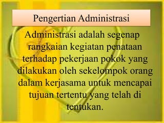 Pengertian Administrasi 
Administrasi adalah segenap 
rangkaian kegiatan penataan 
terhadap pekerjaan pokok yang 
dilakukan oleh sekelompok orang 
dalam kerjasama untuk mencapai 
tujuan tertentu yang telah di 
tentukan. 
 