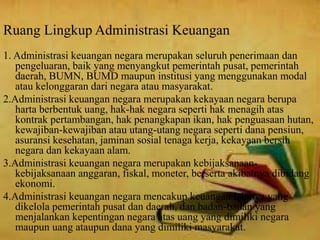 Ruang Lingkup Administrasi Keuangan 
1. Administrasi keuangan negara merupakan seluruh penerimaan dan 
pengeluaran, baik yang menyangkut pemerintah pusat, pemerintah 
daerah, BUMN, BUMD maupun institusi yang menggunakan modal 
atau kelonggaran dari negara atau masyarakat. 
2.Administrasi keuangan negara merupakan kekayaan negara berupa 
harta berbentuk uang, hak-hak negara seperti hak menagih atas 
kontrak pertambangan, hak penangkapan ikan, hak penguasaan hutan, 
kewajiban-kewajiban atau utang-utang negara seperti dana pensiun, 
asuransi kesehatan, jaminan sosial tenaga kerja, kekayaan bersih 
negara dan kekayaan alam. 
3.Administrasi keuangan negara merupakan kebijaksanaan-kebijaksanaan 
anggaran, fiskal, moneter, berserta akibatnya dibidang 
ekonomi. 
4.Administrasi keuangan negara mencakup keuangan lainnya yang 
dikelola pemerintah pusat dan daerah, dan badan-badan yang 
menjalankan kepentingan negara atas uang yang dimiliki negara 
maupun uang ataupun dana yang dimiliki masyarakat. 
 