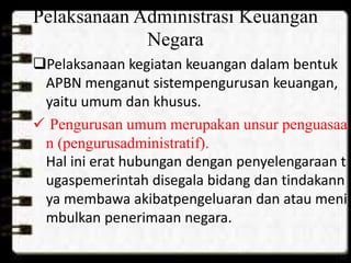Pelaksanaan Administrasi Keuangan 
Negara 
Pelaksanaan kegiatan keuangan dalam bentuk 
APBN menganut sistempengurusan keuangan, 
yaitu umum dan khusus. 
 Pengurusan umum merupakan unsur penguasaa 
n (pengurusadministratif). 
Hal ini erat hubungan dengan penyelengaraan t 
ugaspemerintah disegala bidang dan tindakann 
ya membawa akibatpengeluaran dan atau meni 
mbulkan penerimaan negara. 
 