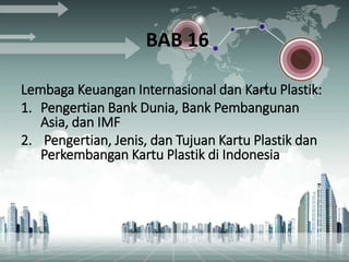 BAB 16
Lembaga Keuangan Internasional dan Kartu Plastik:
1. Pengertian Bank Dunia, Bank Pembangunan
Asia, dan IMF
2. Pengertian, Jenis, dan Tujuan Kartu Plastik dan
Perkembangan Kartu Plastik di Indonesia
 