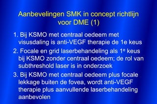 Aanbevelingen SMK in concept richtlijn
            voor DME (1)
1. Bij KSMO met centraal oedeem met
  visusdaling is anti-VEGF therapie de 1e keus
2. Focale en grid laserbehandeling als 1e keus
  bij KSMO zonder centraal oedeem; de rol van
  subthreshold laser is in onderzoek
3. Bij KSMO met centraal oedeem plus focale
  lekkage buiten de fovea, wordt anti-VEGF
  therapie plus aanvullende laserbehandeling
  aanbevolen
 