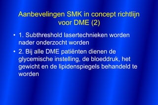 Aanbevelingen SMK in concept richtlijn
            voor DME (2)
• 1. Subthreshold lasertechnieken worden
  nader onderzocht worden
• 2. Bij alle DME patiënten dienen de
  glycemische instelling, de bloeddruk, het
  gewicht en de lipidenspiegels behandeld te
  worden
 
