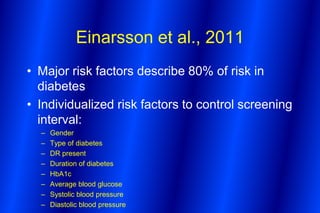 Einarsson et al., 2011
• Major risk factors describe 80% of risk in
  diabetes
• Individualized risk factors to control screening
  interval:
  –   Gender
  –   Type of diabetes
  –   DR present
  –   Duration of diabetes
  –   HbA1c
  –   Average blood glucose
  –   Systolic blood pressure
  –   Diastolic blood pressure
 