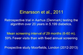 Einarsson et al., 2011
Retrospective trial in Aarhus (Denmark) testing the
    algorithm over 20 years in 5.199 diabetics.

 Mean screening interval of 29 months (6-60 m).
59% Fewer visits than with fixed annual screening

Prospective study Moorfields, London (2012-2013)
 