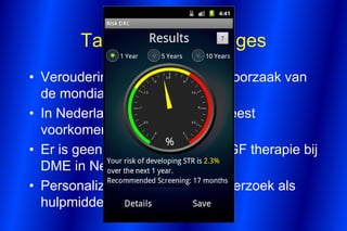 Take home messages
• Veroudering is de belangrijkste oorzaak van
  de mondiale diabetes epidemie
• In Nederlands is diabetes de meest
  voorkomende aandoening
• Er is geen richtlijn voor anti-VEGF therapie bij
  DME in Nederland
• Personalized Medicine is in onderzoek als
  hulpmiddel bij DR screening
 