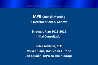 WHO Action Plan – IAPB Advocacy Update



      IAPB Council Meeting
    8 December 2012, Geneva

     Strategic Plan 2013-2016
        Initial Consultation

       Peter Ackland, CEO
 Volker Klaus, IAPB chair Europe
Jan Keunen, IAPB co-chair Europe
 