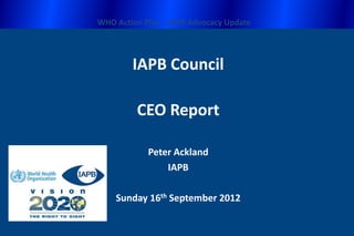 WHO Action Plan – IAPB Advocacy Update




        IAPB Council

         CEO Report

            Peter Ackland
                IAPB

    Sunday 16th September 2012
 