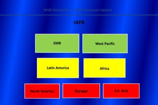 WHO Action Plan – IAPB Advocacy Update


                         IAPB


            EMR                    West Pacific




         Latin America                Africa




North America            Europe                 S.E. Asia
 