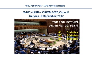 WHO Action Plan – IAPB Advocacy Update


WHO –IAPB – VISION 2020 Council
  Geneva, 8 December 2012
                         TOP 3 OBJECTIVES
                       Action Plan 2013-2014

                                #1        Diabetes
                                #2        Diabetes
                                #3        Diabetes
 