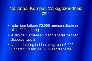 Nationaal Kompas Volksgezondheid
                    2011


• Ieder jaar krijgen 70.000 mensen diabetes,
  bijna 200 per dag.
• 9 van de 10 mensen met diabetes hebben
  diabetes type 2.
• Naar schatting hebben ongeveer 6.000
  kinderen tussen de 0-18 jaar diabetes.
 