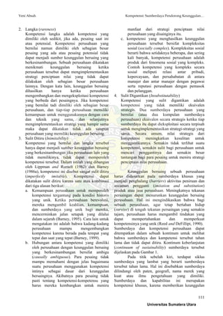 Yeni Absah Kompetensi: Sumberdaya Pendorong Keunggulan…
111
2. Langka (rareness)
Kompetensi langka adalah kompetensi yang
dimiliki oleh sedikit, jika ada, pesaing saat ini
atau potensial. Kompetensi perusahaan yang
bernilai namun dimiliki oleh sebagian besar
pesaing yang ada atau pesaing potensial tidak
dapat menjadi sumber keunggulan bersaing yang
berkesinambungan. Sebuah perusahaan dikatakan
menikmati keunggulan bersaing ketika
perusahaan tersebut dapat mengimplementasikan
strategi penciptaan nilai yang tidak dapat
dilakukan oleh sebagian besar perusahaan
lainnya. Dengan kata lain, keunggulan bersaing
dihasilkan hanya ketika perusahaan
mengembangkan dan mengeksploitasi kompetensi
yang berbeda dari pesaingnya. Jika kompetensi
yang bernilai tadi dimiliki oleh sebagian besar
perusahaan, dan tiap-tiap perusahaan memiliki
kemampuan untuk menggunakannya dengan cara
dan teknik yang sama, dan selanjutnya
mengimplementasikan strategi yang hampir sama
maka dapat dikatakan tidak ada satupun
perusahaan yang memiliki keunggulan bersaing.
3. Sulit Ditiru (Inimitability)
Kompetensi yang bernilai dan langka tersebut
hanya dapat menjadi sumber keunggulan bersaing
yang berkesinambungan jika perusahaan lain yang
tidak memilikinya, tidak dapat memperoleh
kompetensi tersebut. Dalam istilah yang dibangun
oleh Lippman and Rumelt (1982) dan Barney
(1986a), kompetensi ini disebut sangat sulit ditiru
(imperfectly imitable). Kompetensi dapat
dikatakan sulit ditiru karena satu atau kombinasi
dari tiga alasan berikut:
a. Kemampuan perusahaan untuk memperoleh
kompetensi tergantung pada kondisi historis
yang unik. Ketika perusahaan berevolusi,
mereka mengambil keahlian, kemampuan,
dan sumberdaya yang unik bagi mereka,
mencerminkan jalan setapak yang dilalui
dalam sejarah (Barney, 1995). Cara lain untuk
mengatakan ini adalah bahwa kadang-kadang
perusahaan mampu mengembangkan
kompetensi karena berada pada tempat yang
tepat dan saat yang tepat (Barney, 1999).
b. Hubungan antara kompetensi yang dimiliki
oleh perusahaan dengan keunggulan bersaing
yang berkesinambungan bersifat ambigu
(causally ambiguous). Para pesaing tidak
mampu memahami dengan jelas bagaimana
suatu perusahaan menggunakan kompetensi
intinya sebagai dasar dari keunggulan
bersaingnya. Akibatnya para pesaing tidak
pasti tentang kompetensi-kompetensu yang
harus mereka kembangkan untuk meniru
manfaat dari strategi penciptaan nilai
perusahaan yang disainginya itu.
c. kompetensi yang menghasilkan keunggulan
perusahaan tersebut bersifat kompleksitas
sosial (socially complex). Kompleksitas sosial
berarti bahwa setidaknya beberapa, dan sering
kali banyak, kompetensi perusahaan adalah
produk dari fenomena sosial yang kompleks.
Contoh kompetensi yang kompleks secara
sosial meliputi relasi antar pribadi,
kepercayaan, dan persahabatan di antara
manajer dan antar manajer dengan pegawai
serta reputasi perusahaan dengan pemasok
dan pelanggan.
4. Sulit Digantikan (Insubstitutability)
Kompetensi yang sulit digantikan adalah
kompetensi yang tidak memiliki ekuivalen
strategis. Dua sumberdaya perusahaan yang
bernilai (atau dua kumpulan sumberdaya
perusahaan) ekuivalen secara strategis ketika tiap
sumberdaya itu dapat dieksploitasi secara terpisah
untuk mengimplementasikan strategi-strategi yang
sama. Secara umum, nilai strategis dari
kompetensi meningkatkan kesulitan untuk
menggantikannya. Semakin tidak terlihat suatu
kompetensi, semakin sulit bagi perusahaan untuk
mencari penggantinya dan semakin besar
tantangan bagi para pesaing untuk meniru strategi
penciptaan nilai perusahaan.
Keunggulan bersaing sebuah perusahaan
harus didasarkan pada sumberdaya khusus yang
menjadi penghalang (barriers) aktivitas peniruan dan
ancaman pengganti (imitation and substitution)
produk atau jasa perusahaan. Meningkatnya tekanan
persaingan dapat menurunkan keunggulan bersaing
perusahaan. Hal ini mengindikasikan bahwa bagi
sebuah perusahaan, agar tetap bertahan hidup
(survive) di tengah tekanan persaingan yang semakin
tajam, perusahaan harus mengambil tindakan yang
dapat mempertahankan dan memperkuat
kompetensinya yang unik (Reed and DeFillipi, 1990).
Sumberdaya dan kompetensi perusahaan dapat
ditempatkan dalam sebuah kontinum untuk melihat
bahwa sumberdaya dan kampetensi tersebut tahan
lama dan tidak dapat ditiru. Kontinum keberlanjutan
(continuum of sustainability) sumberdaya tersebut
dijelaskan pada Gambar 1.
Pada titik sebelah kiri, terdapat siklus
sumberdaya yang lambat yang berarti sumberdaya
tersebut tahan lama. Hal ini disebabkan sumberdaya
dilindungi oleh paten, geografi, nama merek yang
kuat atau ilmu pengetahuan yang dimiliki.
Sumberdaya dan kapabilitas ini merupakan
kompetensi khusus, karena memberikan keunggulan
Universitas Sumatera Utara
 