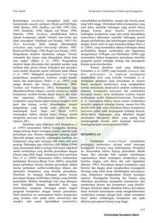 Yeni Absah Kompetensi: Sumberdaya Pendorong Keunggulan…
113
Ketertutupan (tacitness) merupakan salah satu
karakteristik causally ambiguity (Reed and DeFillippi,
1990; Barney, 1995; Godfrey and Hill, 1995; Hart,
1995; Szulanski, 1996; Inkpen and Dinur, 1998;
Simonin, 1999). Tacitness merefleksikan bahwa
sebuah kompetensi adalah “intuitif, non-verbal dan
tidak terucapkan” (Hedlund and Nonaka, 1993:118).
Tacit knowledge lebih ambigu dibandingkan
articulates atau explisit knowledge (Winter, 1987;
Reed and DeFillippi, 1990; Kogut and Zander, 1992).
Pengetahuan eksplisit dijabarkan sebagai “formal,
sistematik dan tujuan yang ditunjukkan dalam kata
atau angka“ (Baker et al., 1997). Pengetahuan
eksplisit dapat diturunkan dari sejumlah sumber yang
meliputi data, proses bisnis, kebijakan dan prosedur,
serta sumber eksternal seperti informasi pasar (Baker
et al., 1997). Sedangkan pengetahuan tacit berupa
pengetahuan, pengalaman, keahlian, model mental,
intuisi dan kepercayaan (Baker et al., 1997), yang
sangat dinamis dan khusus (Martensson, 2000;
Tsoukas and Vladimirou, 2001). Kompetensi juga
dikarakteristikkan sebagai causally ambiguous ketika
kompetensi tersebut berada dalam budaya dan nilai-
nilai organisasi (Masakowski, 1997) karena
kompetensi yang berada dalam budaya mungkin lebih
pasti dan kurang mobile dibandingkan dengan
pengetahuan yang berada pada individu atau
sekelompok kecil. Itami and Roehl (1987)
menyatakan bahwa elemen kunci strategi adalah
mengelola aset-aset tak bewujud (seperti keahlian,
reputasi, dll.).
Penelitian yang dilakukan oleh Bharadwaj et
al. (1993) menemukan bahwa keunggulan bersaing
sangat penting dalam mencapai kinerja superior pada
perusahaan jasa. Dimana keunggulan bersaing dapat
diperoleh dengan memiliki seperangkat keahlian dan
kompetensi yang unik sehingga sulit ditiru oleh para
pesaing. Dukungan juga diberikan oleh Mehra (1996)
yang menemukan bahwa terdapat hubungan yang kuat
antara sumberdaya yang dimiliki perusahaan dengan
kinerja yang lebih tinggi. Selanjutnya hasil penelitian
Pace et al. (2005) menemukan bahwa berdasarkan
pendekatan Resource-Based View (RBV), penyebab
utama perbedaan kinerja diantara perusahaan adalah
karena perbedaan sumber-sumberdaya khusus dan
akumulasi kompetensi yang dimiliki perusahaan.
Penelitian ini menguji hubungan antara kinerja
persaingan dengan sumberdaya strategis yang dimiliki
perusahaan. Melalui metodologi riset yang dibangun
oleh Rudolphe Durand, diperoleh hasil yang
memuaskan mengenai hubungan antara tingkat
pengaruh kompetensi dengan kinerja perusahaan.
Hasil penelitian ini menunjukkan bahwa kompetensi
yang semakin sulit untuk ditiru (imitability) dan
semakin sulit untuk dipindahkan (immobility)
menyebabkan profitabilitas, margin dan kinerja pasar
yang lebih tinggi. Ditemukan bahwa kompetensi yang
sulit ditiru memiliki hubungan yang positif hanya
dengan kinerja pasar (market performance).
Sedangkan kompetensi yang sulit untuk dipindahkan
(immobility) ditemukan memiliki hubungan positif
dengan profitabilitas dan berhubungan negatif dengan
margin. Hasil studi ini juga konsisten dengan Pace et
al. (2005). yang menemukan adanya hubungan antara
profitabilitas dengan sumberdaya dan bagaimana
mengelolanya. O’Regan and Ghobadian (2004) juga
menemukan bahwa kompetensi perusahaan memiliki
pengaruh positif terhadap strategi dan pencapaian
kinerja secara keseluruhan.
Namun demikian studi yang dilakukan
Fernandes et al. (2005) yang berjudul resources that
drive performance: an empirical investigation
memberikan hasil yang berbeda. Fernandes et al.
melakukan penelitian pada perusahaan air minum
Brazil mengenai sumberdaya yang menghasilkan
kinerja perusahaan berdasarkan praktek sumberdaya
manusia, kompetensi karyawan dan sumberdaya
berwujud lainnya serta melakukan evaluasi kinerja
berdasarkan model Balanced-Scorecarad. Fernandes
et al. menemukan bahwa secara umum sumberdaya
memiliki pengaruh terhadap kinerja, namun bila bila
diteliti lebih jauh maka ditemukan bahwa kompetensi
karyawan justru tidak berpengaruh terhadap kinerja;
faktor-faktor lingkungan yang dikaitkan dengan
permintaan merupakan faktor yang paling kuat
mempengaruhi kinerja; serta kepuasan karyawan
berpengaruh pada semua perspektif BSC.
KESIMPULAN
Pendekatan resource-based menekankan
pentingnya sumberdaya internal untuk mencapai
keunggulan bersaing yang berkelanjutan. Perspektif
ini menyatakan bahwa kinerja perusahaan adalah
fungsi dari seberapa baik manajer membangun
organisasinya dalam menangani sumberdaya yang
bernilai, langka, sulit ditiru dan sulit digantikan
(Barney, 1991). Perusahaan dengan kompetensi yang
bernilai dan langka akan menghasilkan keunggulan
bersaing yang lebih besar dibandingkan pesaingnya,
yang selanjutnya menghasilkan kinerja keuangan
superior. Keunggulan bersaing dan kinerja yang
dihasilkan perusahaan merupakan konsekuensi dari
sumberdaya khusus dan kompetensi yang dimiliki.
Dengan demikian dapat dikatakan bahwa perusahaan
harus memiliki kemampuan untuk mengkordinasikan
sumberdaya strategis dengan baik, sebab merupakan
kunci dalam membangun kompetensi dan pada
akhirnya pencapaian kinerja yang tinggi.
Universitas Sumatera Utara
 