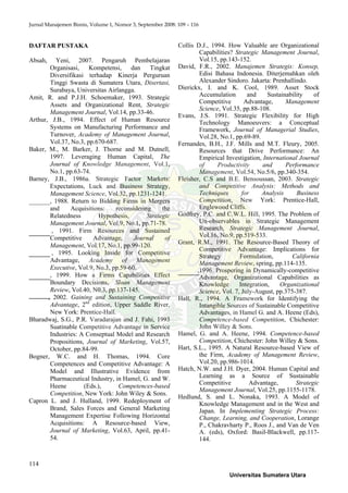 Jurnal Manajemen Bisnis, Volume 1, Nomor 3, September 2008: 109 – 116
114
DAFTAR PUSTAKA
Absah, Yeni, 2007. Pengaruh Pembelajaran
Organisasi, Kompetensi, dan Tingkat
Diversifikasi terhadap Kinerja Perguruan
Tinggi Swasta di Sumatera Utara, Disertasi,
Surabaya, Universitas Airlangga.
Amit, R. and P.J.H. Schoemaker, 1993. Strategic
Assets and Organizational Rent, Strategic
Management Journal, Vol.14, pp.33-46.
Arthur, J.B., 1994. Effect of Human Resource
Systems on Manufacturing Performance and
Turnover, Academy of Management Journal,
Vol.37, No.3, pp.670-687.
Baker, M., M. Barker, J. Thorne and M. Dutnell,
1997. Leveraging Human Capital, The
Journal of Knowledge Management, Vol.1,
No.1, pp.63-74.
Barney, J.B., 1986a. Strategic Factor Markets:
Expectations, Luck and Business Strategy,
Management Science, Vol.32, pp.1231-1241.
, 1988. Return to Bidding Firms in Mergers
and Acquisitions: reconsidering the
Relatedness Hypothesis, Strategic
Management Journal, Vol.9, No.1, pp.71-78.
, 1991. Firm Resources and Sustained
Competitive Advantage, Journal of
Management, Vol.17, No.1, pp.99-120.
, 1995. Looking Inside for Competitive
Advantage, Academy of Management
Executive, Vol.9, No.3, pp.59-60.
, 1999. How a Firms Capabilities Effect
Boundary Decisions, Sloan Management
Review, Vol.40, N0.3, pp.137-145.
, 2002. Gaining and Sustaining Competitive
Advantage, 2nd
edition, Upper Saddle River,
New York: Prentice-Hall.
Bharadwaj, S.G., P.R. Varadarajan and J. Fahi, 1993
Suatinable Competitive Advantage in Service
Industries: A Conseptual Model and Research
Propositions, Journal of Marketing, Vol.57,
October, pp.84-99.
Bogner, W.C. and H. Thomas, 1994. Core
Competences and Competitive Advantage: A
Model and Illustrative Evidence from
Pharmaceutical Industry, in Hamel, G. and W.
Heene (Eds.), Competences-based
Competition, New York: John Wiley & Sons.
Capron L. and J. Hulland, 1999. Redeployment of
Brand, Sales Forces and General Marketing
Management Expertise Following Horizontal
Acquisitions: A Resource-based View,
Journal of Marketing, Vol.63, April, pp.41-
54.
Collis D.J., 1994. How Valuable are Organizational
Capabilities? Strategic Management Journal,
Vol.15, pp.143-152.
David, F.R., 2002. Manajemen Strategis: Konsep,
Edisi Bahasa Indonesia. Diterjemahkan oleh
Alexander Sindoro. Jakarta: Prenhallindo.
Dierickx, I. and K. Cool, 1989. Asset Stock
Accumulation and Sustainability of
Competitive Advantage, Management
Science, Vol.35, pp.88-108.
Evans, J.S. 1991. Strategic Flexibility for High
Technology Manoeuvers: a Conceptual
Framework, Journal of Managerial Studies,
Vol.28, No.1, pp.69-89.
Fernandes, B.H., J.F. Mills and M.T. Fleury, 2005.
Resources that Drive Performance: An
Empirical Investigation, International Journal
of Productivity and Performance
Management, Vol.54, No.5/6, pp.340-354.
Fleisher, C.S and B.E. Bensoussan, 2003. Strategic
and Competitive Analysis: Methods and
Techniques for Analysis Business
Competition, New York: Prentice-Hall,
Englewood Cliffs.
Godfrey, P.C. and C.W.L. Hill, 1995. The Problem of
Un-observables in Strategic Management
Research, Strategic Management Journal,
Vol.16, No.9, pp.519-533.
Grant, R.M., 1991. The Resource-Based Theory of
Competitive Advantage: Implications for
Strategy Formulation, California
Management Review, spring, pp.114-135.
,1996. Prospering in Dynamically-competitive
Advantage, Organizational Capabilities as
Knowledge Integration, Organizational
Science, Vol. 7, July-August, pp.375-387.
Hall, R., 1994. A Framework for Identifying the
Intangible Sources of Sustainable Competitive
Advantages, in Hamel G. and A. Heene (Eds),
Competence-based Competition, Chichester:
John Willey & Sons.
Hamel, G. and A. Heene, 1994. Competence-based
Competition, Chichester: John Willey & Sons.
Hart, S.L., 1995. A Natural Resource-based View of
the Firm, Academy of Management Review,
Vol.20, pp.986-1014.
Hatch, N.W. and J.H. Dyer, 2004. Human Capital and
Learning as a Source of Sustainable
Competitive Advantage, Strategic
Management Journal, Vol.25, pp.1155-1178.
Hedlund, S. and L. Nonaka, 1993. A Model of
Knowledge Management and in the West and
Japan. In Implementing Strategic Process:
Change, Learning, and Cooperation, Lorange
P., Chakravharty P., Roos J., and Van de Ven
A. (eds), Oxford: Basil-Blackwell, pp.117-
144.
Universitas Sumatera Utara
 