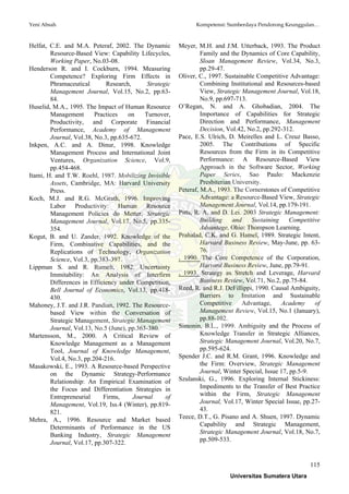 Yeni Absah Kompetensi: Sumberdaya Pendorong Keunggulan…
115
Helfat, C.E. and M.A. Peteraf, 2002. The Dynamic
Resource-Based View: Capability Lifecycles,
Working Paper, No.03-08.
Henderson R. and I. Cockburn, 1994. Measuring
Competence? Exploring Firm Effects in
Phramaceutical Research, Strategic
Management Journal, Vol.15, No.2, pp.63-
84.
Huselid, M.A., 1995. The Impact of Human Resource
Management Practices on Turnover,
Productivity, and Corporate Financial
Performance, Academy of Management
Journal, Vol.38, No.3, pp.635-672.
Inkpen, A.C. and A. Dinur, 1998. Knowledge
Management Process and International Joint
Ventures, Organization Science, Vol.9,
pp.454-468.
Itami, H. and T.W. Roehl, 1987. Mobilizing Invisible
Assets, Cambridge, MA: Harvard University
Press.
Koch, M.J. and R.G. McGrath, 1996. Improving
Labor Productivity: Human Resource
Management Policies do Metter, Strategic
Management Journal, Vol.17, No.5, pp.335-
354.
Kogut, B. and U. Zander, 1992. Knowledge of the
Firm, Combinative Capabilities, and the
Replications of Technology, Organization
Science, Vol.3, pp.383-397.
Lippman S. and R. Rumelt, 1982. Uncertainty
Immitability: An Analysis of Interfirm
Differences in Efficiency under Competition,
Bell Journal of Economics, Vol.13, pp.418-
430.
Mahoney, J.T. and J.R. Pandian, 1992. The Resource-
based View within the Conversation of
Strategic Management, Strategic Management
Journal, Vol.13, No.5 (June), pp.363-380.
Martensson, M., 2000. A Critical Review of
Knowledge Management as a Management
Tool, Journal of Knowledge Management,
Vol.4, No.3, pp.204-216.
Masakowski, E., 1993. A Resource-based Perspective
on the Dynamic Strategy-Performance
Relationship: An Empirical Examination of
the Focus and Differentiation Strategies in
Entrepreneurial Firms, Journal of
Management, Vol.19, Iss.4 (Winter), pp.819-
821.
Mehra, A., 1996. Resource and Market based
Determinants of Performance in the US
Banking Industry, Strategic Management
Journal, Vol.17, pp.307-322.
Meyer, M.H. and J.M. Utterback, 1993. The Product
Family and the Dynamics of Core Capability,
Sloan Management Review, Vol.34, No.3,
pp.29-47.
Oliver, C., 1997. Sustainable Competitive Advantage:
Combining Institutional and Resources-based
View, Strategic Management Journal, Vol.18,
No.9, pp.697-713.
O’Regan, N. and A. Ghobadian, 2004. The
Importance of Capabilities for Strategic
Direction and Performance, Management
Decision, Vol.42, No.2, pp.292-312.
Pace, E.S. Ulrich, D. Meirelles and L. Creuz Basso,
2005. The Contributions of Specific
Resources from the Firm in its Competitive
Performance: A Resource-Based View
Approach in the Software Sector, Working
Paper Series, Sao Paulo: Mackenzie
Presbiterian University.
Peteraf, M.A., 1993. The Cornerstones of Competitive
Advantage: a Resource-Based View, Strategic
Management Journal, Vol.14, pp.179-191.
Pitts, R. A. and D. Lei. 2003 Strategic Management:
Building and Sustaining Competitive
Advantage, Ohio: Thompson Learning.
Prahalad, C.K. and G. Hamel, 1989. Strategic Intent,
Harvard Business Review, May-June, pp. 63-
76.
, 1990. The Core Competence of the Corporation,
Harvard Business Review, June, pp.79-91.
, 1993. Strategy as Stretch and Leverage, Harvard
Business Review, Vol.71, No.2, pp.75-84.
Reed, R. and R.J. DeFillippi, 1990. Causal Ambiguity,
Barriers to Imitation and Sustainable
Competitive Advantage, Academy of
Management Review, Vol.15, No.1 (January),
pp.88-102.
Simonin, B.L., 1999. Ambiguity and the Process of
Knowledge Transfer in Strategic Alliances,
Strategic Management Journal, Vol.20, No.7,
pp.595-624.
Spender J.C. and R.M. Grant, 1996. Knowledge and
the Firm: Overview, Strategic Management
Journal, Winter Special, Issue 17, pp.5-9.
Szulanski, G., 1996. Exploring Internal Stickiness:
Impediments to the Transfer of Best Practice
within the Firm, Strategic Management
Journal, Vol.17, Winter Special Issue, pp.27-
43.
Teece, D.T., G. Pisano and A. Shuen, 1997. Dynamic
Capability and Strategic Management,
Strategic Management Journal, Vol.18, No.7,
pp.509-533.
Universitas Sumatera Utara
 