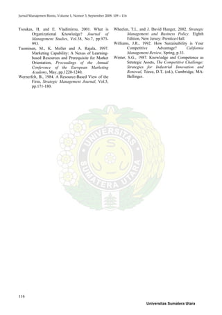 Jurnal Manajemen Bisnis, Volume 1, Nomor 3, September 2008: 109 – 116
116
Tsoukas, H. and E. Vladimirou, 2001. What is
Organizational Knowledge? Journal of
Management Studies, Vol.38, No.7, pp.973-
993.
Tuominen, M., K. Moller and A. Rajala, 1997.
Marketing Capability: A Nexus of Learning-
based Resources and Prerequisite for Market
Orientation, Proceedings of the Annual
Conference of the European Marketing
Academy, May, pp.1220-1240.
Wernerfelt, B., 1984. A Resource-Based View of the
Firm, Strategic Management Journal, Vol.5,
pp.171-180.
Wheelen, T.L. and J. David Hunger, 2002. Strategic
Management and Business Policy. Eighth
Edition, New Jersey: Prentice-Hall.
Williams, J.R., 1992. How Sustainability is Your
Competitive Advantage? California
Management Review, Spring, p.33.
Winter, S.G., 1987. Knowledge and Competence as
Strategic Assets, The Competitive Challenge:
Strategies for Industrial Innovation and
Renewal, Teece, D.T. (ed.), Cambridge, MA:
Ballinger.
Universitas Sumatera Utara
 