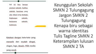 Keunggulan Sekolah
SMKN 2 Tulungagung
Jargon SMKN 2
Tulungagung
Kenapa biru sebagai
warna identitas
Tulis Tagline SMKN 2
Keterampilan lulusan
SMKN 2 TA
 