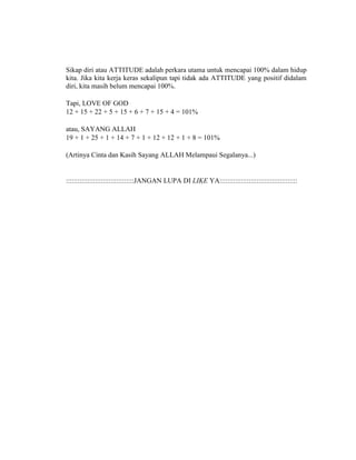 Sikap diri atau ATTITUDE adalah perkara utama untuk mencapai 100% dalam hidup
kita. Jika kita kerja keras sekalipun tapi tidak ada ATTITUDE yang positif didalam
diri, kita masih belum mencapai 100%.
Tapi, LOVE OF GOD
12 + 15 + 22 + 5 + 15 + 6 + 7 + 15 + 4 = 101%
atau, SAYANG ALLAH
19 + 1 + 25 + 1 + 14 + 7 + 1 + 12 + 12 + 1 + 8 = 101%
(Artinya Cinta dan Kasih Sayang ALLAH Melampaui Segalanya...)
:::::::::::::::::::::::::::::::::::JANGAN LUPA DI LIKE YA::::::::::::::::::::::::::::::::::::::::
 