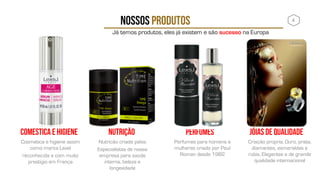 NOSSOS PRODUTOS
Cosmetica e higiene assim
como marca Lexel
reconhecida e com muito
prestigio em França
COMESTICA E HIGIENE
4
Nutricão criada pelos
Especialistas de nossa
empresa para saúde
interna, beleza e
longevidade
NUTRIÇÃO JÓIAS DE QUALIDADE
Perfumes para homens e
mulheres criado por Paul
Roman desde 1982
PERFUMES
Já temos produtos, eles já existem e são sucesso na Europa
Criação propria. Ouro, prata,
diamantes, esmeraldas e
rubis. Elegantes e de grande
qualidade internacional
 