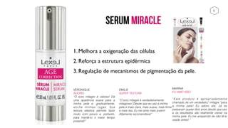SERUM MIRACLE
MARINA
EU AMO ISSO 
“Este produto é apropriadamente
chamado de um verdadeiro” milagre “para
a minha pele! Eu adoro ele, Já se
passaram quase dois anos desde que uso
e os resultados são realmente visível na
minha pele. Eu me arrependo de não tê-lo
usado antes! “
VÉRONIQUE
ADOREI
“O soro milagre é valioso! Dá
uma aparência suave para a
minha pele e, gradualmente,
enche minhas rugas. Sua
textura elástica permite fazer
muito com pouco e, portanto,
para mantê-lo o maior tempo
possível!”
EMILIE
SUPER TEXTURA 
“O soro milagre é verdadeiramente
milagroso! Desde que eu uso a minha
pele é mais clara, mais suave, mais firme
e mais lisa. Eu me sinto mais jovem!
Altamente recomendável”
1. Melhora a oxigenação das células
2. Reforça a estrutura epidérmica
3. Regulação de mecanismos de pigmentação da pele.
6
 