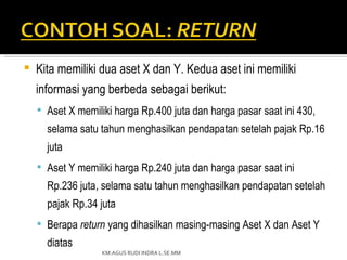    Kita memiliki dua aset X dan Y. Kedua aset ini memiliki
    informasi yang berbeda sebagai berikut:
     Aset X memiliki harga Rp.400 juta dan harga pasar saat ini 430,
      selama satu tahun menghasilkan pendapatan setelah pajak Rp.16
      juta
     Aset Y memiliki harga Rp.240 juta dan harga pasar saat ini
      Rp.236 juta, selama satu tahun menghasilkan pendapatan setelah
      pajak Rp.34 juta
     Berapa return yang dihasilkan masing-masing Aset X dan Aset Y
      diatas
                   KM.AGUS RUDI INDRA L.SE.MM
 