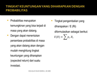    Probabilitas merupakan                          Tingkat pengembalian yang
    kemungkinan yang bisa terjadi di                 diharapakan / E (Ri)
    masa yang akan datang.                           diformulasikan sebagai berikut:
   Dengan dapat menentukan
    persentase probabilitas di masa
    yang akan datang akan dengan
    mudah menghitung tingkat
    keuntungan yang diharapkan
    (expected return) dari suatu
    investasi.
                    KM.AGUS RUDI INDRA L.SE.MM
 