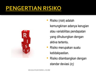    Risiko (risk) adalah
                         kemungkinan adanya kerugian
                         atau variabilitas pendapatan
                         yang dihubungkan dengan
                         aktiva tertentu.
                        Risiko merupakan suatu
                         ketidakpastian.
                        Risiko dilambangkan dengan
                         standar deviasi (σi)
KM.AGUS RUDI INDRA L.SE.MM
 