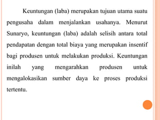 Keuntungan (laba) merupakan tujuan utama suatu
pengusaha dalam menjalankan usahanya. Menurut
Sunaryo, keuntungan (laba) adalah selisih antara total

pendapatan dengan total biaya yang merupakan insentif
bagi produsen untuk melakukan produksi. Keuntungan
inilah

yang

mengarahkan

produsen

untuk

mengalokasikan sumber daya ke proses produksi
tertentu.

 