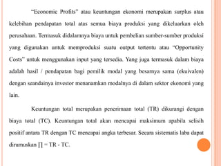 “Economic Profits” atau keuntungan ekonomi merupakan surplus atau
kelebihan pendapatan total atas semua biaya produksi yang dikeluarkan oleh

perusahaan. Termasuk didalamnya biaya untuk pembelian sumber-sumber produksi
yang digunakan untuk memproduksi suatu output tertentu atau “Opportunity
Costs” untuk menggunakan input yang tersedia. Yang juga termasuk dalam biaya

adalah hasil / pendapatan bagi pemilik modal yang besarnya sama (ekuivalen)
dengan seandainya investor menanamkan modalnya di dalam sektor ekonomi yang
lain.
Keuntungan total merupakan penerimaan total (TR) dikurangi dengan
biaya total (TC). Keuntungan total akan mencapai maksimum apabila selisih
positif antara TR dengan TC mencapai angka terbesar. Secara sistematis laba dapat
dirumuskan ∏ = TR - TC.

 