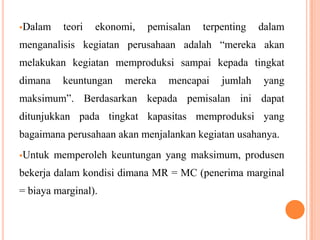 Dalam

teori

ekonomi,

pemisalan

terpenting

dalam

menganalisis kegiatan perusahaan adalah “mereka akan
melakukan kegiatan memproduksi sampai kepada tingkat
dimana

keuntungan

mereka

mencapai

jumlah

yang

maksimum”. Berdasarkan kepada pemisalan ini dapat
ditunjukkan pada tingkat kapasitas memproduksi yang

bagaimana perusahaan akan menjalankan kegiatan usahanya.
Untuk

memperoleh keuntungan yang maksimum, produsen

bekerja dalam kondisi dimana MR = MC (penerima marginal
= biaya marginal).

 