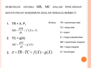 HUBUNGAN

ANTARA

MR, MC

DALAM

PENCAPAIAN

KEUNTUNGAN MAKSIMUM ADALAH SEBAGAI BERIKUT:

Dimana:

1. TR = X. Px
dTR
MR
dx

TC = biaya total

f 1 ( X ) Px

MC

3.

X = output
Px = harga outputkonstan.

2. TC = g(X)
dTC
dx

TR = penerimaan total

MR = penerimaan marginal

1

g (X )

TR TC

MC = biaya marginal

f ( X ) g( X )

∏ = keuntungan

 